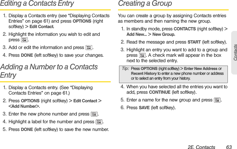 2E. Contacts 63ContactsEditing a Contacts Entry1. Display a Contacts entry (see “Displaying Contacts Entries” on page 61) and press OPTIONS (right softkey) &gt; Edit Contact.2. Highlight the information you wish to edit and press . 3. Add or edit the information and press  .4. Press DONE (left softkey) to save your changes.Adding a Number to a Contacts Entry 1. Display a Contacts entry. (See “Displaying Contacts Entries” on page 61.)2. Press OPTIONS (right softkey) &gt; Edit Contact &gt; &lt;Add Number&gt;.3. Enter the new phone number and press  .4. Highlight a label for the number and press  .5. Press DONE (left softkey) to save the new number.Creating a GroupYou can create a group by assigning Contacts entries as members and then naming the new group.1.In standby mode, press CONTACTS (right softkey) &gt; Add New... &gt; New Group.2. Read the message and press START (left softkey).3. Highlight an entry you want to add to a group and press  . A check mark will appear in the box next to the selected entry.4. When you have selected all the entries you want to add, press CONTINUE (left softkey).5. Enter a name for the new group and press  .6. Press SAVE (left softkey).Tip:Press OPTIONS (right softkey) &gt; Enter New Address or Recent History to enter a new phone number or address or to select an entry from your history.