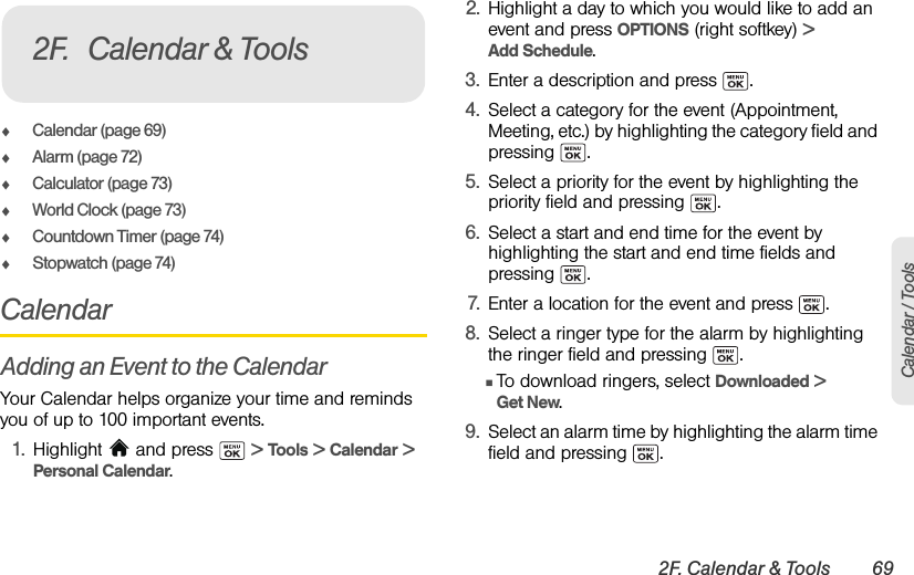 2F. Calendar &amp; Tools 69Calendar / ToolsࡗCalendar (page 69)ࡗAlarm (page 72)ࡗCalculator (page 73)ࡗWorld Clock (page 73)ࡗCountdown Timer (page 74)ࡗStopwatch (page 74)CalendarAdding an Event to the CalendarYour Calendar helps organize your time and reminds you of up to 100 important events.1. Highlight  and press   &gt; Tools &gt; Calendar &gt; Personal Calendar.2. Highlight a day to which you would like to add an event and press OPTIONS (right softkey) &gt; Add Schedule.3. Enter a description and press  .4. Select a category for the event (Appointment, Meeting, etc.) by highlighting the category field and pressing .5. Select a priority for the event by highlighting the priority field and pressing  .6. Select a start and end time for the event by highlighting the start and end time fields and pressing .7. Enter a location for the event and press  .8. Select a ringer type for the alarm by highlighting the ringer field and pressing  .ⅢTo download ringers, select Downloaded &gt; Get New.9. Select an alarm time by highlighting the alarm time field and pressing  .2F. Calendar &amp; Tools
