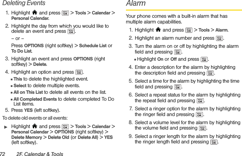 72 2F. Calendar &amp; ToolsDeleting Events1. Highlight   and press   &gt; Tools &gt; Calendar &gt; Personal Calendar.2. Highlight the day from which you would like to delete an event and press  .– or –Press OPTIONS (right softkey) &gt; Schedule List or To Do List.3. Highlight an event and press OPTIONS (right softkey) &gt; Delete. 4. Highlight an option and press  .ⅢThis to delete the highlighted event.ⅢSelect to delete multiple events. ⅢAll on This List to delete all events on the list.ⅢAll Completed Events to delete completed To Do List items.5. Press YES (left softkey).To delete old events or all events:ᮣHighlight   and press   &gt; Tools &gt; Calendar &gt; Personal Calendar &gt; OPTIONS (right softkey) &gt; Delete Memory &gt; Delete Old (or Delete All) &gt; YES (left softkey).AlarmYour phone comes with a built-in alarm that has multiple alarm capabilities. 1. Highlight  and press   &gt; Tools &gt; Alarm.2. Highlight an alarm number and press  .3. Turn the alarm on or off by highlighting the alarm field and pressing  .ⅢHighlight On or Off and press  .4. Enter a description for the alarm by highlighting the description field and pressing  .5. Select a time for the alarm by highlighting the time  field and pressing  .6. Select a repeat status for the alarm by highlighting the repeat field and pressing  .7. Select a ringer option for the alarm by highlighting the ringer field and pressing  .8. Select a volume level for the alarm by highlighting the volume field and pressing  .9. Select a ringer length for the alarm by highlighting the ringer length field and pressing  .
