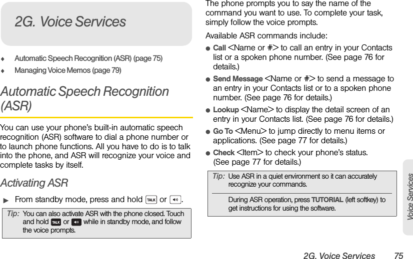2G. Voice Services 75Voice ServicesࡗAutomatic Speech Recognition (ASR) (page 75)ࡗManaging Voice Memos (page 79)Automatic Speech Recognition (ASR)You can use your phone’s built-in automatic speech recognition (ASR) software to dial a phone number or to launch phone functions. All you have to do is to talk into the phone, and ASR will recognize your voice and complete tasks by itself.Activating ASRᮣFrom standby mode, press and hold   or  .The phone prompts you to say the name of the command you want to use. To complete your task, simply follow the voice prompts.Available ASR commands include:ⅷCall &lt;Name or #&gt; to call an entry in your Contacts list or a spoken phone number. (See page 76 for details.)ⅷSend Message &lt;Name or #&gt; to send a message to an entry in your Contacts list or to a spoken phone number. (See page 76 for details.)ⅷLookup &lt;Name&gt; to display the detail screen of an entry in your Contacts list. (See page 76 for details.)ⅷGo To &lt;Menu&gt; to jump directly to menu items or applications. (See page 77 for details.)ⅷCheck &lt;Item&gt; to check your phone’s status. (See page 77 for details.)Tip: You can also activate ASR with the phone closed. Touch and hold   or   while in standby mode, and follow the voice prompts.2G. Voice ServicesTip: Use ASR in a quiet environment so it can accurately recognize your commands.During ASR operation, press TUTORIAL (left softkey) to get instructions for using the software. 