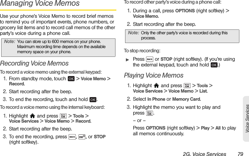 2G. Voice Services 79Voice ServicesManaging Voice MemosUse your phone’s Voice Memo to record brief memos to remind you of important events, phone numbers, or grocery list items and to record call memos of the other party’s voice during a phone call.Recording Voice MemosTo record a voice memo using the external keypad:1. From standby mode, touch   &gt; Voice Memo &gt; Record.2. Start recording after the beep.3. To end the recording, touch and hold  .To record a voice memo using the internal keyboard:1. Highlight  and press   &gt; Tools &gt; Voice Services &gt; Voice Memo &gt; Record.2. Start recording after the beep.3. To end the recording, press  ,  , or STOP (right softkey).  To record other party’s voice during a phone call:1. During a call, press OPTIONS (right softkey) &gt;  Voice Memo.2. Start recording after the beep.To stop recording:ᮣPress  or STOP (right softkey). (If you’re using the external keypad, touch and hold  .)Playing Voice Memos1. Highlight   and press   &gt; Tools &gt; Voice Services &gt; Voice Memo &gt; List.2. Select In Phone or Memory Card.3. Highlight the memo you want to play and press .– or –Press OPTIONS (right softkey) &gt; Play &gt; All to play all memos continuously.Note: You can store up to 600 memos on your phone. Maximum recording time depends on the available memory space on your phone.Note: Only the other party’s voice is recorded during this process.