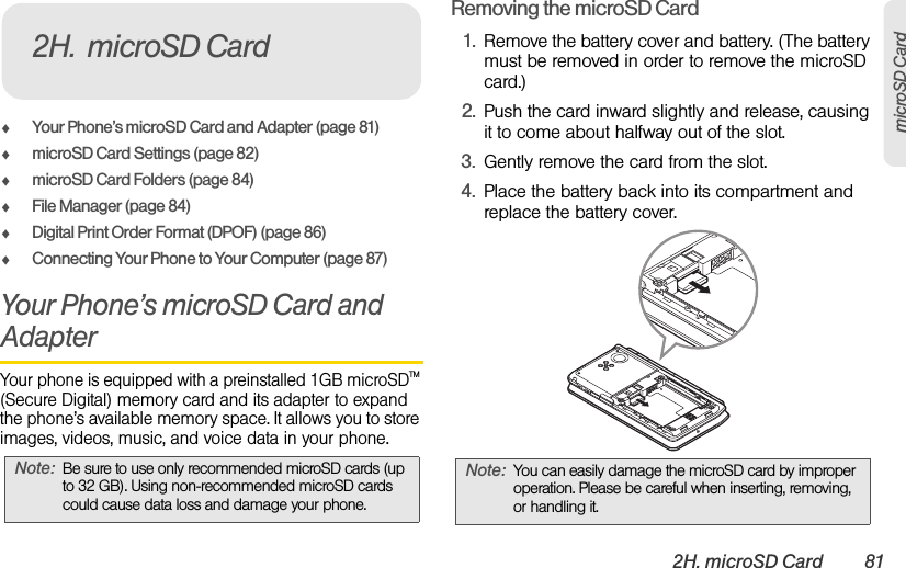 2H. microSD Card 81microSD CardࡗYour Phone’s microSD Card and Adapter (page 81)ࡗmicroSD Card Settings (page 82)ࡗmicroSD Card Folders (page 84)ࡗFile Manager (page 84)ࡗDigital Print Order Format (DPOF) (page 86)ࡗConnecting Your Phone to Your Computer (page 87)Your Phone’s microSD Card and AdapterYour phone is equipped with a preinstalled 1GB microSDTM (Secure Digital) memory card and its adapter to expand the phone’s available memory space. It allows you to store images, videos, music, and voice data in your phone.Removing the microSD Card1. Remove the battery cover and battery. (The battery must be removed in order to remove the microSD card.)2. Push the card inward slightly and release, causing it to come about halfway out of the slot.3. Gently remove the card from the slot.4. Place the battery back into its compartment and replace the battery cover.Note: Be sure to use only recommended microSD cards (up to 32 GB). Using non-recommended microSD cards could cause data loss and damage your phone.2H. microSD CardNote: You can easily damage the microSD card by improper operation. Please be careful when inserting, removing, or handling it.