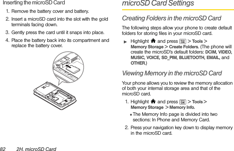 82 2H. microSD CardInserting the microSD Card1. Remove the battery cover and battery.2. Insert a microSD card into the slot with the gold terminals facing down.3. Gently press the card until it snaps into place.4. Place the battery back into its compartment and replace the battery cover.microSD Card SettingsCreating Folders in the microSD CardThe following steps allow your phone to create default folders for storing files in your microSD card.ᮣHighlight  and press   &gt; Tools &gt; Memory Storage &gt; Create Folders. (The phone will create the microSD’s default folders: DCIM, VIDEO, MUSIC, VOICE, SD_PIM, BLUETOOTH, EMAIL, and OTHER.)Viewing Memory in the microSD CardYour phone allows you to review the memory allocation of both your internal storage area and that of the microSD card.1. Highlight  and press   &gt; Tools &gt; Memory Storage  &gt; Memory Info. ⅢThe Memory Info page is divided into two sections: In Phone and Memory Card.2. Press your navigation key down to display memory in the microSD card.