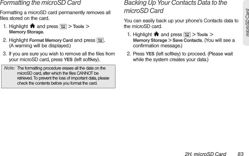2H. microSD Card 83microSD CardFormatting the microSD CardFormatting a microSD card permanently removes all files stored on the card.1. Highlight  and press   &gt; Tools  &gt; Memory Storage.2. Highlight Format Memory Card and press  .  (A warning will be displayed.)3. If you are sure you wish to remove all the files from your microSD card, press YES (left softkey).Backing Up Your Contacts Data to the microSD CardYou can easily back up your phone’s Contacts data to the microSD card.1. Highlight   and press   &gt; Tools  &gt; Memory Storage &gt; Save Contacts. (You will see a confirmation message.)2. Press YES (left softkey) to proceed. (Please wait while the system creates your data.)Note: The formatting procedure erases all the data on the microSD card, after which the files CANNOT be retrieved. To prevent the loss of important data, please check the contents before you format the card.