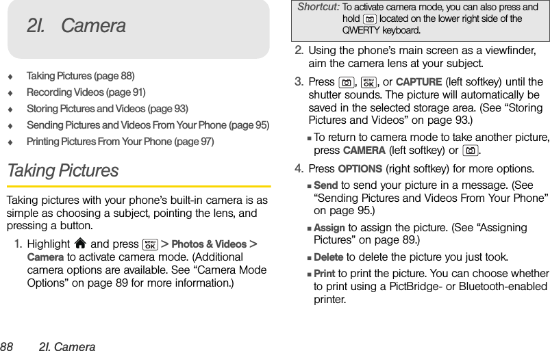 88 2I. CameraࡗTaking Pictures (page 88)ࡗRecording Videos (page 91)ࡗStoring Pictures and Videos (page 93)ࡗSending Pictures and Videos From Your Phone (page 95)ࡗPrinting Pictures From Your Phone (page 97)Taking PicturesTaking pictures with your phone’s built-in camera is as simple as choosing a subject, pointing the lens, and pressing a button.1. Highlight   and press   &gt; Photos &amp; Videos &gt; Camera to activate camera mode. (Additional camera options are available. See “Camera Mode Options” on page 89 for more information.)2. Using the phone’s main screen as a viewfinder, aim the camera lens at your subject.3. Press , , or CAPTURE (left softkey) until the shutter sounds. The picture will automatically be saved in the selected storage area. (See “Storing Pictures and Videos” on page 93.)ⅢTo return to camera mode to take another picture, press CAMERA (left softkey) or  .4. Press OPTIONS (right softkey) for more options.ⅢSend to send your picture in a message. (See “Sending Pictures and Videos From Your Phone” on page 95.)ⅢAssign to assign the picture. (See “Assigning Pictures” on page 89.)ⅢDelete to delete the picture you just took.ⅢPrint to print the picture. You can choose whether to print using a PictBridge- or Bluetooth-enabled printer.2I. CameraShortcut: To activate camera mode, you can also press and hold   located on the lower right side of the QWERTY keyboard.