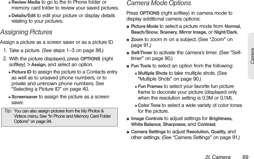 2I. Camera 89CameraⅢReview Media to go to the In Phone folder or memory card folder to review your saved pictures.ⅢDetails/Edit to edit your picture or display details relating to your pictures.Assigning PicturesAssign a picture as a screen saver or as a picture ID.1. Take a picture. (See steps 1–3 on page 88.)2. With the picture displayed, press OPTIONS (right softkey) &gt; Assign, and select an option.ⅢPicture ID to assign the picture to a Contacts entry as well as to unsaved phone numbers, or to private and unknown phone numbers. See “Selecting a Picture ID” on page 40.ⅢScreensaver to assign the picture as a screen saver.Camera Mode OptionsPress OPTIONS (right softkey) in camera mode to display additional camera options:ⅷPicture Mode to select a picture mode from Normal, Beach/Snow, Scenery, Mirror Image, or Night/Dark.ⅷZoom to zoom in on a subject. (See “Zoom” on page 91.)ⅷSelf-Timer to activate the camera’s timer. (See “Self-timer” on page 90.)ⅷFun Tools to select an option from the following:ⅢMultiple Shots to take multiple shots. (See “Multiple Shots” on page 90.)ⅢFun Frames to select your favorite fun picture frame to decorate your picture (displayed only when the resolution setting is 0.3M or 0.1M).ⅢColor Tone to select a wide variety of color tones for the picture.ⅷImage Controls to adjust settings for Brightness, White Balance, Sharpness, and Contrast.ⅷCamera Settings to adjust Resolution, Quality, and other settings. (See “Camera Settings” on page 91.)Tip: You can also assign pictures from the My Photos &amp; Videos menu. See “In Phone and Memory Card Folder Options” on page 94.