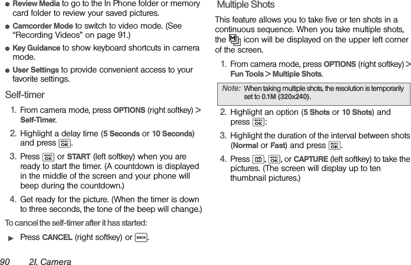 90 2I. CameraⅷReview Media to go to the In Phone folder or memory card folder to review your saved pictures.ⅷCamcorder Mode to switch to video mode. (See “Recording Videos” on page 91.)ⅷKey Guidance to show keyboard shortcuts in camera mode.ⅷUser Settings to provide convenient access to your favorite settings.Self-timer1.From camera mode, press OPTIONS (right softkey) &gt; Self-Timer.2. Highlight a delay time (5 Seconds or 10 Seconds) and press  .3. Press  or START (left softkey) when you are ready to start the timer. (A countdown is displayed in the middle of the screen and your phone will beep during the countdown.)4. Get ready for the picture. (When the timer is down to three seconds, the tone of the beep will change.)To cancel the self-timer after it has started:ᮣPress CANCEL (right softkey) or  . Multiple ShotsThis feature allows you to take five or ten shots in a continuous sequence. When you take multiple shots, the   icon will be displayed on the upper left corner of the screen.1.From camera mode, press OPTIONS (right softkey) &gt; Fun Tools &gt; Multiple Shots.2. Highlight an option (5 Shots or 10 Shots) and press :3. Highlight the duration of the interval between shots (Normal or Fast) and press  .4. Press , , or CAPTURE (left softkey) to take the pictures. (The screen will display up to ten thumbnail pictures.)Note: When taking multiple shots, the resolution is temporarily set to 0.1M (320x240).