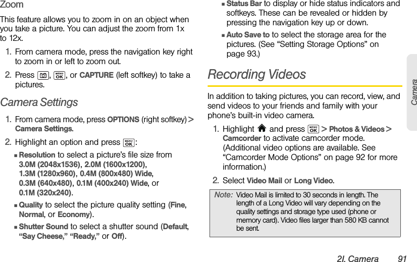 2I. Camera 91CameraZoomThis feature allows you to zoom in on an object when you take a picture. You can adjust the zoom from 1x to 12x.1. From camera mode, press the navigation key right to zoom in or left to zoom out.2. Press , , or CAPTURE (left softkey) to take a pictures.Camera Settings1.From camera mode, press OPTIONS (right softkey) &gt; Camera Settings.2. Highlight an option and press  :ⅢResolution to select a picture’s file size from 3.0M (2048x1536), 2.0M (1600x1200), 1.3M (1280x960), 0.4M (800x480) Wide, 0.3M (640x480), 0.1M (400x240) Wide, or 0.1M (320x240).ⅢQuality to select the picture quality setting (Fine, Normal, or Economy).ⅢShutter Sound to select a shutter sound (Default, “Say Cheese,” “Ready,” or Off).ⅢStatus Bar to display or hide status indicators and softkeys. These can be revealed or hidden by pressing the navigation key up or down.ⅢAuto Save to to select the storage area for the pictures. (See “Setting Storage Options” on page 93.)Recording VideosIn addition to taking pictures, you can record, view, and send videos to your friends and family with your phone’s built-in video camera.1. Highlight   and press   &gt; Photos &amp; Videos &gt; Camcorder to activate camcorder mode. (Additional video options are available. See “Camcorder Mode Options” on page 92 for more information.)2. Select Video Mail or Long Video.Note: Video Mail is limited to 30 seconds in length. The length of a Long Video will vary depending on the quality settings and storage type used (phone or memory card). Video files larger than 580 KB cannot be sent.