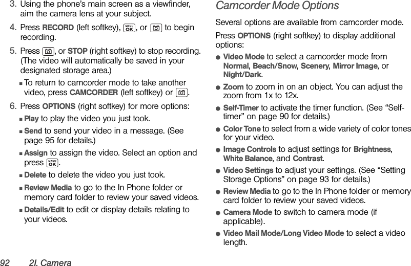 92 2I. Camera3. Using the phone’s main screen as a viewfinder, aim the camera lens at your subject.4. Press RECORD (left softkey),  , or   to begin recording.5. Press , or STOP (right softkey) to stop recording. (The video will automatically be saved in your designated storage area.)ⅢTo return to camcorder mode to take another video, press CAMCORDER (left softkey) or  .6. Press OPTIONS (right softkey) for more options:ⅢPlay to play the video you just took.ⅢSend to send your video in a message. (See page 95 for details.)ⅢAssign to assign the video. Select an option and press .ⅢDelete to delete the video you just took.ⅢReview Media to go to the In Phone folder or memory card folder to review your saved videos.ⅢDetails/Edit to edit or display details relating to your videos.Camcorder Mode OptionsSeveral options are available from camcorder mode.Press OPTIONS (right softkey) to display additional options:ⅷVideo Mode to select a camcorder mode from Normal, Beach/Snow, Scenery, Mirror Image, or Night/Dark.ⅷZoom to zoom in on an object. You can adjust the zoom from 1x to 12x.ⅷSelf-Timer to activate the timer function. (See “Self-timer” on page 90 for details.)ⅷColor Tone to select from a wide variety of color tones for your video.ⅷImage Controls to adjust settings for Brightness, White Balance, and Contrast.ⅷVideo Settings to adjust your settings. (See “Setting Storage Options” on page 93 for details.)ⅷReview Media to go to the In Phone folder or memory card folder to review your saved videos.ⅷCamera Mode to switch to camera mode (if applicable).ⅷVideo Mail Mode/Long Video Mode to select a video length.