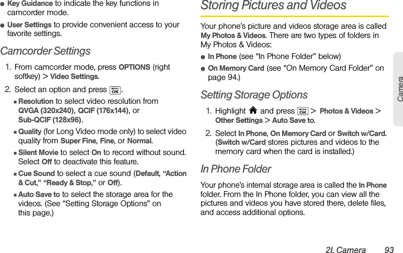 2I. Camera 93CameraⅷKey Guidance to indicate the key functions in camcorder mode.ⅷUser Settings to provide convenient access to your favorite settings.Camcorder Settings1. From camcorder mode, press OPTIONS (right softkey) &gt; Video Settings.2. Select an option and press  .ⅢResolution to select video resolution from QVGA (320x240), QCIF (176x144), or Sub-QCIF (128x96).ⅢQuality (for Long Video mode only) to select video quality from Super Fine, Fine, or Normal.ⅢSilent Movie to select On to record without sound. Select Off to deactivate this feature.ⅢCue Sound to select a cue sound (Default, “Action &amp; Cut,” “Ready &amp; Stop,” or Off).ⅢAuto Save to to select the storage area for the videos. (See “Setting Storage Options” on this page.)Storing Pictures and VideosYour phone’s picture and videos storage area is called My Photos &amp; Videos. There are two types of folders in My Photos &amp; Videos:ⅷIn Phone (see “In Phone Folder” below)ⅷOn Memory Card (see “On Memory Card Folder” on page 94.)Setting Storage Options1. Highlight   and press   &gt;  Photos &amp; Videos &gt; Other Settings &gt; Auto Save to.2. Select In Phone, On Memory Card or Switch w/Card. (Switch w/Card stores pictures and videos to the memory card when the card is installed.)In Phone FolderYour phone’s internal storage area is called the In Phone folder. From the In Phone folder, you can view all the pictures and videos you have stored there, delete files, and access additional options.