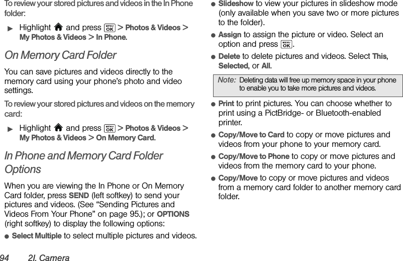 94 2I. CameraTo review your stored pictures and videos in the In Phone folder:ᮣHighlight   and press   &gt; Photos &amp; Videos &gt; My Photos &amp; Videos &gt; In Phone. On Memory Card FolderYou can save pictures and videos directly to the memory card using your phone’s photo and video settings.To review your stored pictures and videos on the memory card:ᮣHighlight   and press   &gt; Photos &amp; Videos &gt; My Photos &amp; Videos &gt; On Memory Card.In Phone and Memory Card Folder OptionsWhen you are viewing the In Phone or On Memory Card folder, press SEND (left softkey) to send your pictures and videos. (See “Sending Pictures and Videos From Your Phone” on page 95.); or OPTIONS (right softkey) to display the following options:ⅷSelect Multiple to select multiple pictures and videos.ⅷSlideshow to view your pictures in slideshow mode (only available when you save two or more pictures to the folder).ⅷAssign to assign the picture or video. Select an option and press  .ⅷDelete to delete pictures and videos. Select This, Selected, or All.ⅷPrint to print pictures. You can choose whether to print using a PictBridge- or Bluetooth-enabled printer.ⅷCopy/Move to Card to copy or move pictures and videos from your phone to your memory card.ⅷCopy/Move to Phone to copy or move pictures and videos from the memory card to your phone.ⅷCopy/Move to copy or move pictures and videos from a memory card folder to another memory card folder.Note: Deleting data will free up memory space in your phone to enable you to take more pictures and videos.