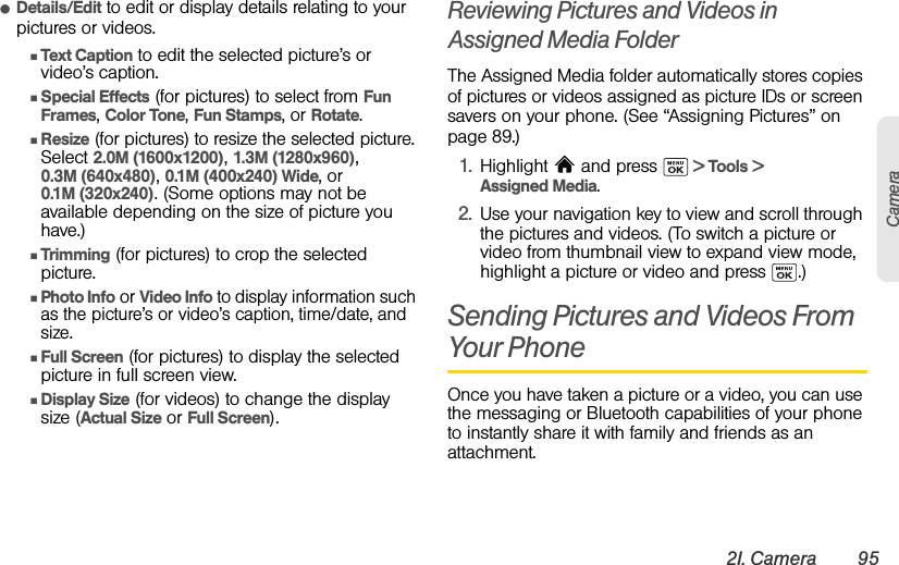 2I. Camera 95CameraⅷDetails/Edit to edit or display details relating to your pictures or videos.ⅢText Caption to edit the selected picture’s or video’s caption.ⅢSpecial Effects (for pictures) to select from Fun Frames, Color Tone, Fun Stamps, or Rotate.ⅢResize (for pictures) to resize the selected picture. Select 2.0M (1600x1200), 1.3M (1280x960), 0.3M (640x480), 0.1M (400x240) Wide, or 0.1M (320x240). (Some options may not be available depending on the size of picture you have.)ⅢTrimming (for pictures) to crop the selected picture.ⅢPhoto Info or Video Info to display information such as the picture’s or video’s caption, time/date, and size.ⅢFull Screen (for pictures) to display the selected picture in full screen view.ⅢDisplay Size (for videos) to change the display size (Actual Size or Full Screen).Reviewing Pictures and Videos in Assigned Media FolderThe Assigned Media folder automatically stores copies of pictures or videos assigned as picture IDs or screen savers on your phone. (See “Assigning Pictures” on page 89.)1. Highlight   and press   &gt; Tools &gt; Assigned Media.2. Use your navigation key to view and scroll through the pictures and videos. (To switch a picture or video from thumbnail view to expand view mode, highlight a picture or video and press  .)Sending Pictures and Videos From Your PhoneOnce you have taken a picture or a video, you can use the messaging or Bluetooth capabilities of your phone to instantly share it with family and friends as an attachment.