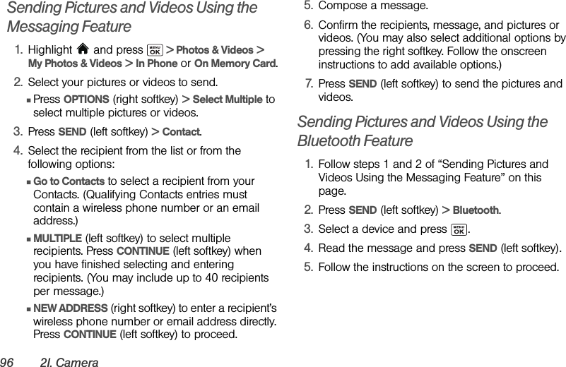 96 2I. CameraSending Pictures and Videos Using the Messaging Feature1. Highlight   and press   &gt; Photos &amp; Videos &gt;  My Photos &amp; Videos &gt; In Phone or On Memory Card.2. Select your pictures or videos to send.ⅢPress OPTIONS (right softkey) &gt; Select Multiple to select multiple pictures or videos.3. Press SEND (left softkey) &gt; Contact.4. Select the recipient from the list or from the following options:ⅢGo to Contacts to select a recipient from your Contacts. (Qualifying Contacts entries must contain a wireless phone number or an email address.)ⅢMULTIPLE (left softkey) to select multiple recipients. Press CONTINUE (left softkey) when you have finished selecting and entering recipients. (You may include up to 40 recipients per message.)ⅢNEW ADDRESS (right softkey) to enter a recipient’s wireless phone number or email address directly. Press CONTINUE (left softkey) to proceed.5. Compose a message.6. Confirm the recipients, message, and pictures or videos. (You may also select additional options by pressing the right softkey. Follow the onscreen instructions to add available options.)7. Press SEND (left softkey) to send the pictures and videos.Sending Pictures and Videos Using the Bluetooth Feature1. Follow steps 1 and 2 of “Sending Pictures and Videos Using the Messaging Feature” on this page.2. Press SEND (left softkey) &gt; Bluetooth.3. Select a device and press  .4. Read the message and press SEND (left softkey).5. Follow the instructions on the screen to proceed.