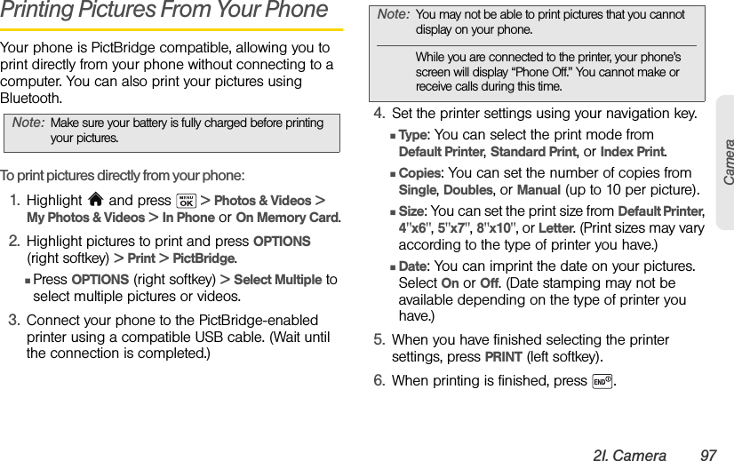 2I. Camera 97CameraPrinting Pictures From Your PhoneYour phone is PictBridge compatible, allowing you to print directly from your phone without connecting to a computer. You can also print your pictures using Bluetooth.To print pictures directly from your phone:1. Highlight  and press   &gt; Photos &amp; Videos &gt;  My Photos &amp; Videos &gt; In Phone or On Memory Card.2. Highlight pictures to print and press OPTIONS (right softkey) &gt; Print &gt; PictBridge.ⅢPress OPTIONS (right softkey) &gt; Select Multiple to select multiple pictures or videos.3. Connect your phone to the PictBridge-enabled printer using a compatible USB cable. (Wait until the connection is completed.)4. Set the printer settings using your navigation key.ⅢType: You can select the print mode from Default Printer, Standard Print, or Index Print.ⅢCopies: You can set the number of copies from Single, Doubles, or Manual (up to 10 per picture).ⅢSize: You can set the print size from Default Printer, 4&quot;x6&quot;, 5&quot;x7&quot;, 8&quot;x10&quot;, or Letter. (Print sizes may vary according to the type of printer you have.)ⅢDate: You can imprint the date on your pictures. Select On or Off. (Date stamping may not be available depending on the type of printer you have.)5. When you have finished selecting the printer settings, press PRINT (left softkey).6. When printing is finished, press  .Note: Make sure your battery is fully charged before printing your pictures.Note: You may not be able to print pictures that you cannot display on your phone.While you are connected to the printer, your phone’s screen will display “Phone Off.” You cannot make or receive calls during this time.