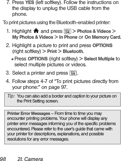 98 2I. Camera7. Press YES (left softkey). Follow the instructions on the display to unplug the USB cable from the phone.To print pictures using the Bluetooth-enabled printer:1. Highlight   and press   &gt; Photos &amp; Videos &gt;  My Photos &amp; Videos &gt; In Phone or On Memory Card.2. Highlight a picture to print and press OPTIONS (right softkey) &gt; Print &gt; Bluetooth.ⅢPress OPTIONS (right softkey) &gt; Select Multiple to select multiple pictures or videos.3. Select a printer and press  .4. Follow steps 4-7 of “To print pictures directly from your phone:” on page 97.Tip: You can also add a border and caption to your picture on the Print Setting screen.Printer Error Messages – From time to time you may encounter printing problems. Your phone will display any printer error messages informing you of the specific problems encountered. Please refer to the user’s guide that came with your printer for descriptions, explanations, and possible resolutions for any error messages.