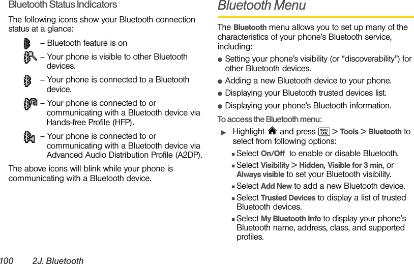 100 2J. BluetoothBluetooth Status IndicatorsThe following icons show your Bluetooth connection status at a glance: – Bluetooth feature is on – Your phone is visible to other Bluetooth devices. – Your phone is connected to a Bluetooth device. – Your phone is connected to or communicating with a Bluetooth device via Hands-free Profile (HFP). – Your phone is connected to or communicating with a Bluetooth device via Advanced Audio Distribution Profile (A2DP).The above icons will blink while your phone is communicating with a Bluetooth device.Bluetooth MenuThe Bluetooth menu allows you to set up many of the characteristics of your phone’s Bluetooth service, including:ⅷSetting your phone’s visibility (or “discoverability”) for other Bluetooth devices.ⅷAdding a new Bluetooth device to your phone.ⅷDisplaying your Bluetooth trusted devices list.ⅷDisplaying your phone’s Bluetooth information.To access the Bluetooth menu:ᮣHighlight  and press   &gt; Tools &gt; Bluetooth to select from following options:ⅢSelect On/Off  to enable or disable Bluetooth.ⅢSelect Visibility &gt; Hidden, Visible for 3 min, or Always visible to set your Bluetooth visibility.ⅢSelect Add New to add a new Bluetooth device.ⅢSelect Trusted Devices to display a list of trusted Bluetooth devices.ⅢSelect My Bluetooth Info to display your phone’s Bluetooth name, address, class, and supported profiles.