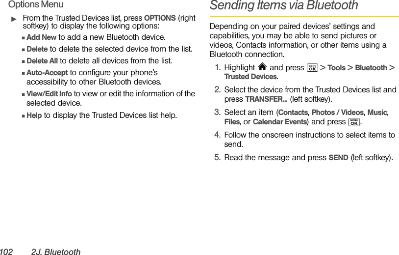 102 2J. BluetoothOptions MenuᮣFrom the Trusted Devices list, press OPTIONS (right softkey) to display the following options:ⅢAdd New to add a new Bluetooth device.ⅢDelete to delete the selected device from the list.ⅢDelete All to delete all devices from the list.ⅢAuto-Accept to configure your phone’s accessibility to other Bluetooth devices.ⅢView/Edit Info to view or edit the information of the selected device.ⅢHelp to display the Trusted Devices list help.Sending Items via BluetoothDepending on your paired devices’ settings and capabilities, you may be able to send pictures or videos, Contacts information, or other items using a Bluetooth connection.1. Highlight  and press   &gt; Tools &gt; Bluetooth &gt; Trusted Devices.2. Select the device from the Trusted Devices list and press TRANSFER... (left softkey).3. Select an item (Contacts, Photos / Videos, Music, Files, or Calendar Events) and press  .4. Follow the onscreen instructions to select items to send.5. Read the message and press SEND (left softkey).