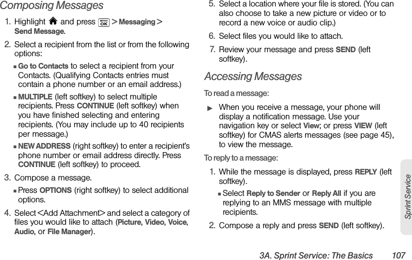 3A. Sprint Service: The Basics 107Sprint ServiceComposing Messages1. Highlight  and press   &gt; Messaging &gt; Send Message.2. Select a recipient from the list or from the following options:ⅢGo to Contacts to select a recipient from your Contacts. (Qualifying Contacts entries must contain a phone number or an email address.) ⅢMULTIPLE (left softkey) to select multiple recipients. Press CONTINUE (left softkey) when you have finished selecting and entering recipients. (You may include up to 40 recipients per message.)ⅢNEW ADDRESS (right softkey) to enter a recipient’s phone number or email address directly. Press CONTINUE (left softkey) to proceed.3. Compose a message.ⅢPress OPTIONS (right softkey) to select additional options.4. Select &lt;Add Attachment&gt; and select a category of files you would like to attach (Picture, Video, Voice, Audio, or File Manager).5. Select a location where your file is stored. (You can also choose to take a new picture or video or to record a new voice or audio clip.) 6. Select files you would like to attach.7. Review your message and press SEND (left softkey).Accessing MessagesTo read a message:ᮣWhen you receive a message, your phone will display a notification message. Use your navigation key or select View; or press VIEW (left softkey) for CMAS alerts messages (see page 45), to view the message.To reply to a message:1. While the message is displayed, press REPLY (left softkey).ⅢSelect Reply to Sender or Reply All if you are replying to an MMS message with multiple recipients.2. Compose a reply and press SEND (left softkey).