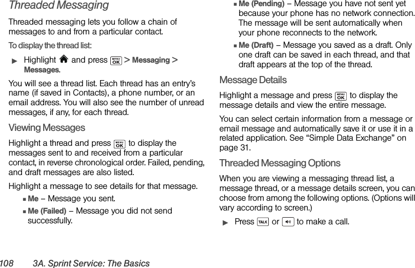 108 3A. Sprint Service: The BasicsThreaded MessagingThreaded messaging lets you follow a chain of messages to and from a particular contact. To display the thread list:ᮣHighlight   and press   &gt; Messaging &gt; Messages. You will see a thread list. Each thread has an entry’s name (if saved in Contacts), a phone number, or an email address. You will also see the number of unread messages, if any, for each thread.Viewing MessagesHighlight a thread and press   to display the messages sent to and received from a particular contact, in reverse chronological order. Failed, pending, and draft messages are also listed.Highlight a message to see details for that message.ⅢMe – Message you sent.ⅢMe (Failed) – Message you did not send successfully.ⅢMe (Pending) – Message you have not sent yet because your phone has no network connection. The message will be sent automatically when your phone reconnects to the network.ⅢMe (Draft) – Message you saved as a draft. Only one draft can be saved in each thread, and that draft appears at the top of the thread.Message DetailsHighlight a message and press   to display the message details and view the entire message. You can select certain information from a message or email message and automatically save it or use it in a related application. See “Simple Data Exchange” on page 31.Threaded Messaging OptionsWhen you are viewing a messaging thread list, a message thread, or a message details screen, you can choose from among the following options. (Options will vary according to screen.)ᮣPress   or   to make a call.