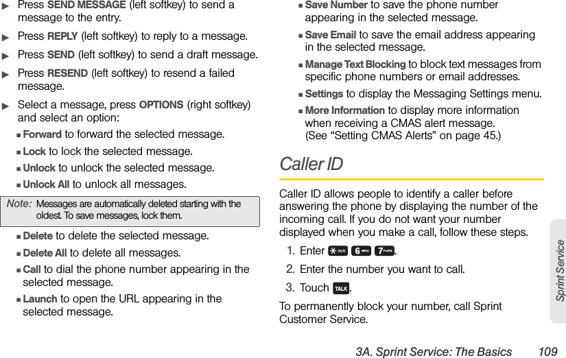 3A. Sprint Service: The Basics 109Sprint ServiceᮣPress SEND MESSAGE (left softkey) to send a message to the entry.ᮣPress REPLY (left softkey) to reply to a message. ᮣPress SEND (left softkey) to send a draft message.ᮣPress RESEND (left softkey) to resend a failed message.ᮣSelect a message, press OPTIONS (right softkey) and select an option:ⅢForward to forward the selected message. ⅢLock to lock the selected message. ⅢUnlock to unlock the selected message.ⅢUnlock All to unlock all messages.ⅢDelete to delete the selected message. ⅢDelete All to delete all messages.ⅢCall to dial the phone number appearing in the selected message.ⅢLaunch to open the URL appearing in the selected message.ⅢSave Number to save the phone number appearing in the selected message.ⅢSave Email to save the email address appearing in the selected message.ⅢManage Text Blocking to block text messages from specific phone numbers or email addresses.ⅢSettings to display the Messaging Settings menu.ⅢMore Information to display more information when receiving a CMAS alert message. (See “Setting CMAS Alerts” on page 45.)Caller IDCaller ID allows people to identify a caller before answering the phone by displaying the number of the incoming call. If you do not want your number displayed when you make a call, follow these steps.1. Enter   .2. Enter the number you want to call.3. Touch .To permanently block your number, call Sprint Customer Service.Note: Messages are automatically deleted starting with the oldest. To save messages, lock them.