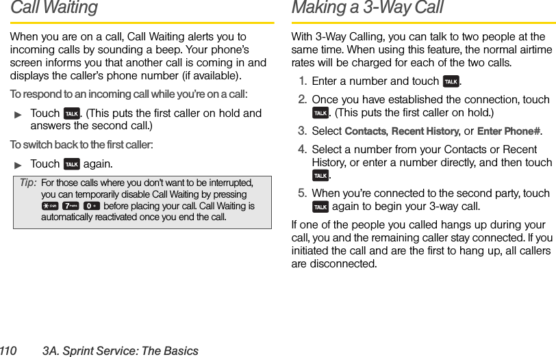 110 3A. Sprint Service: The BasicsCall WaitingWhen you are on a call, Call Waiting alerts you to incoming calls by sounding a beep. Your phone’s screen informs you that another call is coming in and displays the caller’s phone number (if available).To respond to an incoming call while you’re on a call:ᮣTouch  . (This puts the first caller on hold and answers the second call.)To switch back to the first caller:ᮣTouch  again.Making a 3-Way CallWith 3-Way Calling, you can talk to two people at the same time. When using this feature, the normal airtime rates will be charged for each of the two calls.1. Enter a number and touch  .2. Once you have established the connection, touch . (This puts the first caller on hold.)3. Select Contacts, Recent History, or Enter Phone#.4. Select a number from your Contacts or Recent History, or enter a number directly, and then touch .5. When you’re connected to the second party, touch   again to begin your 3-way call.If one of the people you called hangs up during your call, you and the remaining caller stay connected. If you initiated the call and are the first to hang up, all callers are disconnected.Tip: For those calls where you don’t want to be interrupted, you can temporarily disable Call Waiting by pressing      before placing your call. Call Waiting is automatically reactivated once you end the call.