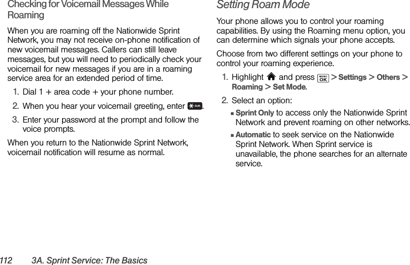 112 3A. Sprint Service: The BasicsChecking for Voicemail Messages While RoamingWhen you are roaming off the Nationwide Sprint Network, you may not receive on-phone notification of new voicemail messages. Callers can still leave messages, but you will need to periodically check your voicemail for new messages if you are in a roaming service area for an extended period of time.1. Dial 1 + area code + your phone number.2. When you hear your voicemail greeting, enter  .3. Enter your password at the prompt and follow the voice prompts.When you return to the Nationwide Sprint Network, voicemail notification will resume as normal.Setting Roam ModeYour phone allows you to control your roaming capabilities. By using the Roaming menu option, you can determine which signals your phone accepts.Choose from two different settings on your phone to control your roaming experience.1. Highlight  and press   &gt; Settings &gt; Others &gt; Roaming &gt; Set Mode.2. Select an option:ⅢSprint Only to access only the Nationwide Sprint Network and prevent roaming on other networks.ⅢAutomatic to seek service on the Nationwide Sprint Network. When Sprint service is unavailable, the phone searches for an alternate service.