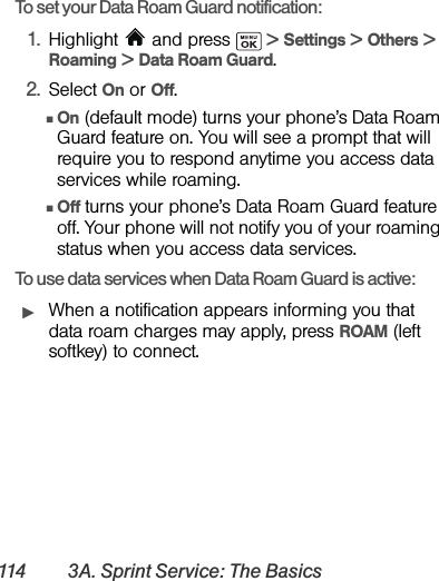 114 3A. Sprint Service: The BasicsTo set your Data Roam Guard notification:1. Highlight   and press   &gt; Settings &gt; Others &gt; Roaming &gt; Data Roam Guard.2. Select On or Off.ⅢOn (default mode) turns your phone’s Data Roam Guard feature on. You will see a prompt that will require you to respond anytime you access data services while roaming.ⅢOff turns your phone’s Data Roam Guard feature off. Your phone will not notify you of your roaming status when you access data services.To use data services when Data Roam Guard is active:ᮣWhen a notification appears informing you that data roam charges may apply, press ROAM (left softkey) to connect.