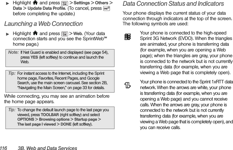 116 3B .  W e b  a n d  D a t a  S e r v i c e sᮣHighlight   and press   &gt; Settings &gt; Others &gt; Data &gt; Update Data Profile. (To cancel, press   before completing the update.)Launching a Web ConnectionᮣHighlight   and press   &gt; Web. (Your data connection starts and you see the SprintWebSM home page.)While connecting, you may see an animation before the home page appears.  Data Connection Status and IndicatorsYour phone displays the current status of your data connection through indicators at the top of the screen. The following symbols are used:Your phone is connected to the high-speed Sprint 3G Network (EVDO). When the triangles are animated, your phone is transferring data (for example, when you are opening a Web page); when the triangles are gray, your phone is connected to the network but is not currently transferring data (for example, when you are viewing a Web page that is completely open).Your phone is connected to the Sprint 1xRTT data network. When the arrows are white, your phone is transferring data (for example, when you are opening a Web page) and you cannot receive calls. When the arrows are gray, your phone is connected to the network but is not currently transferring data (for example, when you are viewing a Web page that is completely open), and you can receive calls.Note: If Net Guard is enabled and displayed (see page 54), press YES (left softkey) to continue and launch the Web.Tip: For instant access to the Internet, including the Sprint home page, Favorites, Recent Pages, and Google Search, use the main screen carousel. See section 2B, “Navigating the Main Screen,” on page 33 for details.Tip: To change the default launch page to the last page you viewed, press TOOLBAR (right softkey) and select OPTIONS &gt; Browsing options &gt; Startup page &gt; The last page I viewed &gt; DONE (left softkey).