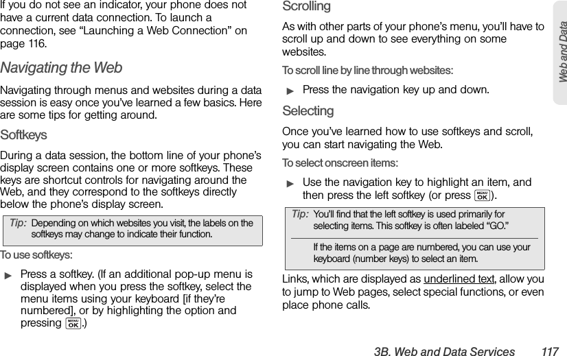 3B. Web and Data Services 117Web and DataIf you do not see an indicator, your phone does not have a current data connection. To launch a connection, see “Launching a Web Connection” on page 116.Navigating the WebNavigating through menus and websites during a data session is easy once you’ve learned a few basics. Here are some tips for getting around.SoftkeysDuring a data session, the bottom line of your phone’s display screen contains one or more softkeys. These keys are shortcut controls for navigating around the Web, and they correspond to the softkeys directly below the phone’s display screen.To u se softkeys:ᮣPress a softkey. (If an additional pop-up menu is displayed when you press the softkey, select the menu items using your keyboard [if they’re numbered], or by highlighting the option and pressing .)ScrollingAs with other parts of your phone’s menu, you’ll have to scroll up and down to see everything on some websites.To scroll line by line through websites:ᮣPress the navigation key up and down.SelectingOnce you’ve learned how to use softkeys and scroll, you can start navigating the Web.To select onscreen items:ᮣUse the navigation key to highlight an item, and then press the left softkey (or press  ).Links, which are displayed as underlined text, allow you to jump to Web pages, select special functions, or even place phone calls. Tip: Depending on which websites you visit, the labels on the softkeys may change to indicate their function.Tip: You’ll find that the left softkey is used primarily for selecting items. This softkey is often labeled “GO.”If the items on a page are numbered, you can use your keyboard (number keys) to select an item.