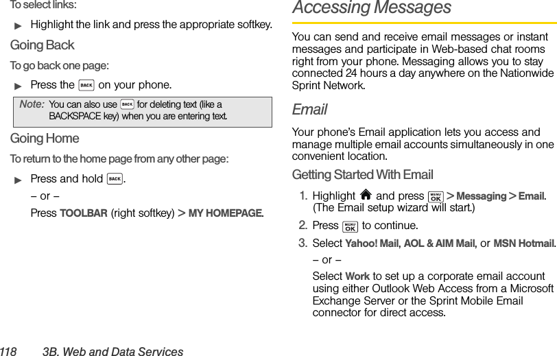 118 3B .  W e b  a n d  D a t a  S e r v i c e sTo select links:ᮣHighlight the link and press the appropriate softkey. Going BackTo go back one page:ᮣPress the   on your phone. Going HomeTo return to the home page from any other page:ᮣPress and hold  .– or –Press TOOLBAR (right softkey) &gt; MY HOMEPAGE.Accessing MessagesYou can send and receive email messages or instant messages and participate in Web-based chat rooms right from your phone. Messaging allows you to stay connected 24 hours a day anywhere on the Nationwide Sprint Network.EmailYour phone’s Email application lets you access and manage multiple email accounts simultaneously in one convenient location.Getting Started With Email1. Highlight  and press   &gt; Messaging &gt; Email. (The Email setup wizard will start.)2. Press  to continue.3. Select Yahoo! Mail, AOL &amp; AIM Mail, or MSN Hotmail.– or –Select Work to set up a corporate email account using either Outlook Web Access from a Microsoft Exchange Server or the Sprint Mobile Email connector for direct access.Note: You can also use   for deleting text (like a BACKSPACE key) when you are entering text.