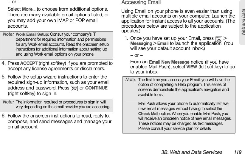 3B. Web and Data Services 119Web and Data– or –Select More... to choose from additional options. There are many available email options listed, or you may add your own IMAP or POP email accounts.4. Press ACCEPT (right softkey) if you are prompted to accept any license agreements or disclaimers.5. Follow the setup wizard instructions to enter the required sign-up information, such as your email address and password. Press   or CONTINUE (right softkey) to sign in.6. Follow the onscreen instructions to read, reply to, compose, and send messages and manage your email account.Accessing EmailUsing Email on your phone is even easier than using multiple email accounts on your computer. Launch the application for instant access to all your accounts. (The procedures below are subject to the application updates.)1. Once you have set up your Email, press   &gt; Messaging &gt; Email to launch the application. (You will see your default account inbox.)– or –From an Email New Message notice (if you have enabled Mail Push), select VIEW (left softkey) to go to your inbox.Note: Work Email Setup: Consult your company’s IT department for required information and permissions for any Work email accounts. Read the onscreen setup instructions for additional information about setting up and using Work email options on your phone.Note: The information required or procedures to sign in will vary depending on the email provider you are accessing.Note: The first time you access your Email, you will have the option of completing a Help program. This series of screens demonstrate the application’s navigation and available tools.Mail Push allows your phone to automatically retrieve new email messages without having to select the Check Mail option. When you enable Mail Push, you will receive an onscreen notice of new email messages. These notices may be charged as text messages. Please consult your service plan for details