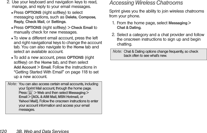 120 3B. Web and Data Services2. Use your keyboard and navigation keys to read, manage, and reply to your email messages.ⅢPress OPTIONS (right softkey) to select messaging options, such as Delete, Compose, Reply, Check Mail, or Settings. ⅢPress OPTIONS (right softkey) &gt; Check Email to manually check for new messages. ⅢTo view a different email account, press the left and right navigational keys to change the account tab. You can also navigate to the Home tab and select an available account.ⅢTo add a new account, press OPTIONS (right softkey) on the Home tab, and then select Add Account &gt; Email. Follow the instructions in “Getting Started With Email” on page 118 to set up a new account.Accessing Wireless ChatroomsSprint gives you the ability to join wireless chatrooms from your phone. 1. From the home page, select Messaging &gt; Chat &amp; Dating. 2. Select a category and a chat provider and follow the onscreen instructions to sign up and begin chatting.Note: You can also access certain email accounts, including your Sprint Mail account, through the home page. Press   &gt; Web and then select Messaging &gt; Email &gt; [AOL &amp; AIM Mail, MSN Hotmail, or Yahoo! Mail]. Follow the onscreen instructions to enter your account information and access your email messages.Note: Chat &amp; Dating options change frequently, so check back often to see what’s new.