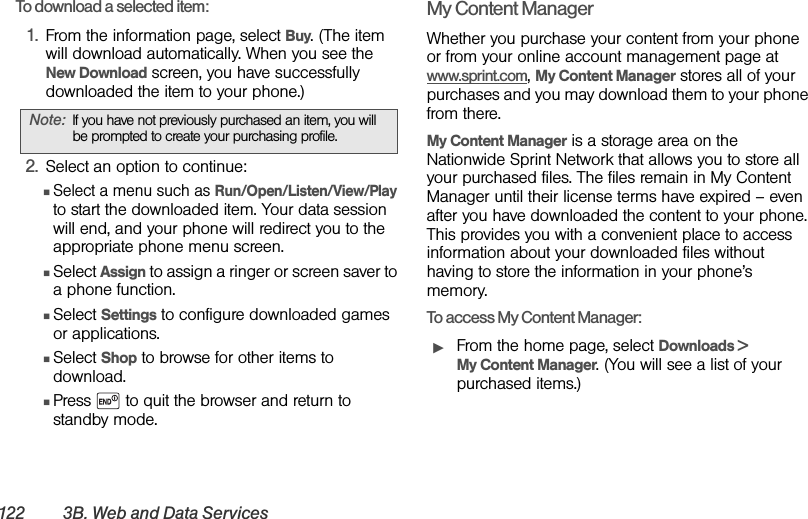 122 3B. Web and Data Ser vicesTo download a selected item:1. From the information page, select Buy. (The item will download automatically. When you see the New Download screen, you have successfully downloaded the item to your phone.)2. Select an option to continue:ⅢSelect a menu such as Run/Open/Listen/View/Play to start the downloaded item. Your data session will end, and your phone will redirect you to the appropriate phone menu screen.ⅢSelect Assign to assign a ringer or screen saver to a phone function.ⅢSelect Settings to configure downloaded games or applications.ⅢSelect Shop to browse for other items to download.ⅢPress   to quit the browser and return to standby mode. My Content ManagerWhether you purchase your content from your phone or from your online account management page at www.sprint.com, My Content Manager stores all of your purchases and you may download them to your phone from there. My Content Manager is a storage area on the Nationwide Sprint Network that allows you to store all your purchased files. The files remain in My Content Manager until their license terms have expired – even after you have downloaded the content to your phone. This provides you with a convenient place to access information about your downloaded files without having to store the information in your phone’s memory.To access My Content Manager:ᮣFrom the home page, select Downloads &gt; My Content Manager. (You will see a list of your purchased items.)Note: If you have not previously purchased an item, you will be prompted to create your purchasing profile.