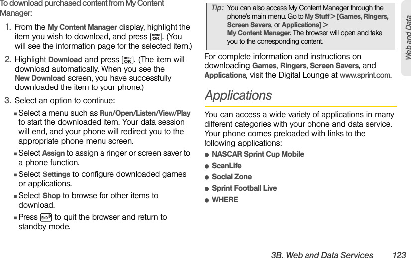 3B. Web and Data Services 123Web and DataTo download purchased content from My Content Manager:1. From the My Content Manager display, highlight the item you wish to download, and press  . (You will see the information page for the selected item.)2. Highlight Download and press  . (The item will download automatically. When you see the New Download screen, you have successfully downloaded the item to your phone.)3. Select an option to continue:ⅢSelect a menu such as Run/Open/Listen/View/Play to start the downloaded item. Your data session will end, and your phone will redirect you to the appropriate phone menu screen.ⅢSelect Assign to assign a ringer or screen saver to a phone function.ⅢSelect Settings to configure downloaded games or applications.ⅢSelect Shop to browse for other items to download.ⅢPress   to quit the browser and return to standby mode. For complete information and instructions on downloading Games, Ringers, Screen Savers, and Applications, visit the Digital Lounge at www.sprint.com.ApplicationsYou can access a wide variety of applications in many different categories with your phone and data service. Your phone comes preloaded with links to the following applications:ⅷNASCAR Sprint Cup MobileⅷScanLifeⅷSocial ZoneⅷSprint Football LiveⅷWHERETip: You can also access My Content Manager through the phone’s main menu. Go to My Stuff &gt; [Games, Ringers, Screen Savers, or Applications] &gt; My Content Manager. The browser will open and take you to the corresponding content.