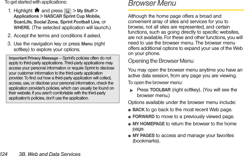 124 3B. Web and Data Ser vicesTo get started with applications:1. Highlight   and press   &gt; My Stuff &gt; Applications &gt; NASCAR Sprint Cup Mobile, ScanLife, Social Zone, Sprint Football Live, or WHERE. (The selected application will launch.)2. Accept the terms and conditions if asked.3. Use the navigation key or press Menu (right softkey) to explore your options.Browser MenuAlthough the home page offers a broad and convenient array of sites and services for you to browse, not all sites are represented, and certain functions, such as going directly to specific websites, are not available. For these and other functions, you will need to use the browser menu. The browser menu offers additional options to expand your use of the Web on your phone.Opening the Browser MenuYou may open the browser menu anytime you have an active data session, from any page you are viewing.To open the browser menu:ᮣPress TOOLBAR (right softkey). (You will see the browser menu.)Options available under the browser menu include:ⅷBACK to go back to the most recent Web page.ⅷFORWARD to move to a previously viewed page.ⅷMY HOMEPAGE to return the browser to the home page.ⅷMY PAGES to access and manage your favorites (bookmarks).Important Privacy Message – Sprint’s policies often do not apply to third-party applications. Third-party applications may access your personal information or require Sprint to disclose your customer information to the third-party application provider. To find out how a third-party application will collect, access, use, or disclose your personal information, check the application provider’s policies, which can usually be found on their website. If you aren’t comfortable with the third-party application’s policies, don’t use the application.