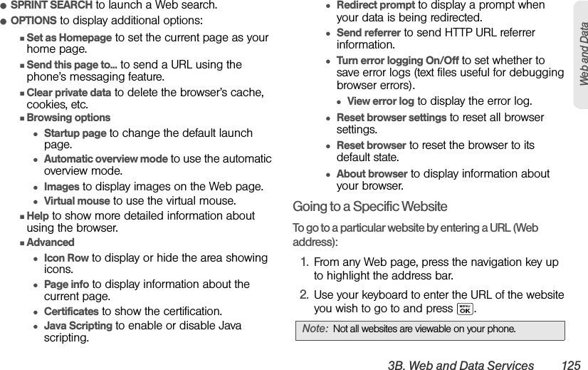 3B. Web and Data Services 125Web and DataⅷSPRINT SEARCH to launch a Web search.ⅷOPTIONS to display additional options:ⅢSet as Homepage to set the current page as your home page.ⅢSend this page to... to send a URL using the phone’s messaging feature.ⅢClear private data to delete the browser’s cache, cookies, etc.ⅢBrowsing options●Startup page to change the default launch page.●Automatic overview mode to use the automatic overview mode.●Images to display images on the Web page.●Virtual mouse to use the virtual mouse.ⅢHelp to show more detailed information about using the browser.ⅢAdvanced●Icon Row to display or hide the area showing icons.●Page info to display information about the current page.●Certificates to show the certification.●Java Scripting to enable or disable Java scripting.●Redirect prompt to display a prompt when your data is being redirected.●Send referrer to send HTTP URL referrer information.●Turn error logging On/Off to set whether to save error logs (text files useful for debugging browser errors).●View error log to display the error log.●Reset browser settings to reset all browser settings.●Reset browser to reset the browser to its default state.●About browser to display information about your browser.Going to a Specific WebsiteTo go to a particular website by entering a URL (Web address):1. From any Web page, press the navigation key up to highlight the address bar.2. Use your keyboard to enter the URL of the website you wish to go to and press  .Note: Not all websites are viewable on your phone.