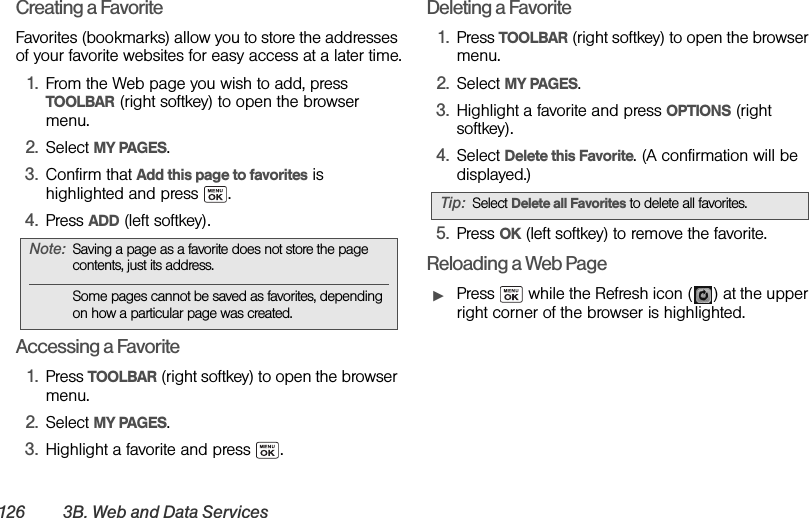 126 3B. Web and Data Ser vicesCreating a FavoriteFavorites (bookmarks) allow you to store the addresses of your favorite websites for easy access at a later time.1. From the Web page you wish to add, press TOOLBAR (right softkey) to open the browser menu.2. Select MY PAGES.3. Confirm that Add this page to favorites is highlighted and press  .4. Press ADD (left softkey).Accessing a Favorite1. Press TOOLBAR (right softkey) to open the browser menu.2. Select MY PAGES.3. Highlight a favorite and press  .Deleting a Favorite1. Press TOOLBAR (right softkey) to open the browser menu.2. Select MY PAGES.3. Highlight a favorite and press OPTIONS (right softkey).4. Select Delete this Favorite. (A confirmation will be displayed.)5. Press OK (left softkey) to remove the favorite.Reloading a Web PageᮣPress   while the Refresh icon ( ) at the upper right corner of the browser is highlighted.Note: Saving a page as a favorite does not store the page contents, just its address.Some pages cannot be saved as favorites, depending on how a particular page was created.Tip: Select Delete all Favorites to delete all favorites.