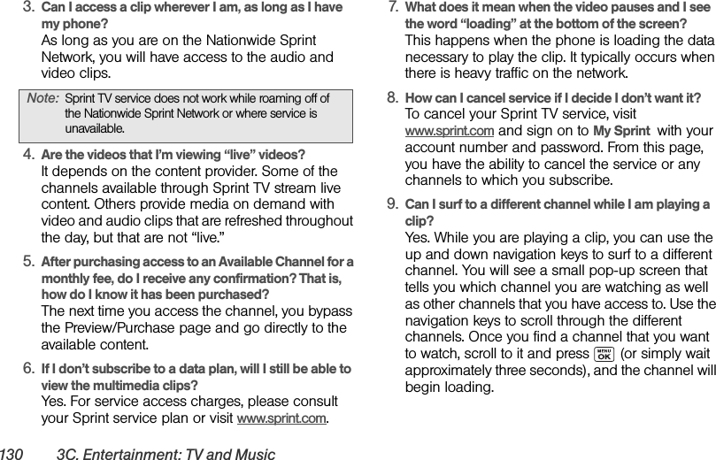 130 3C. Entertainment: TV and Music3. Can I access a clip wherever I am, as long as I have my phone?As long as you are on the Nationwide Sprint Network, you will have access to the audio and video clips.4. Are the videos that I’m viewing “live” videos?It depends on the content provider. Some of the channels available through Sprint TV stream live content. Others provide media on demand with video and audio clips that are refreshed throughout the day, but that are not “live.”5. After purchasing access to an Available Channel for a monthly fee, do I receive any confirmation? That is, how do I know it has been purchased?The next time you access the channel, you bypass the Preview/Purchase page and go directly to the available content.6. If I don’t subscribe to a data plan, will I still be able to view the multimedia clips?Yes. For service access charges, please consult your Sprint service plan or visit www.sprint.com.7. What does it mean when the video pauses and I see the word “loading” at the bottom of the screen?This happens when the phone is loading the data necessary to play the clip. It typically occurs when there is heavy traffic on the network.8. How can I cancel service if I decide I don’t want it?To cancel your Sprint TV service, visit www.sprint.com and sign on to My Sprint  with your account number and password. From this page, you have the ability to cancel the service or any channels to which you subscribe.9. Can I surf to a different channel while I am playing a clip?Yes. While you are playing a clip, you can use the up and down navigation keys to surf to a different channel. You will see a small pop-up screen that tells you which channel you are watching as well as other channels that you have access to. Use the navigation keys to scroll through the different channels. Once you find a channel that you want to watch, scroll to it and press   (or simply wait approximately three seconds), and the channel will begin loading.Note: Sprint TV service does not work while roaming off of the Nationwide Sprint Network or where service is unavailable.
