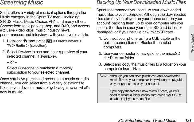 3C. Entertainment: TV and Music 131TV and MusicStreaming MusicSprint offers a variety of musical options through the Music category in the Sprint TV menu, including SIRIUS Music, Music Choice, VH1, and many others. Choose from rock, pop, hip-hop, and R&amp;B, and access exclusive video clips, music industry news, performances, and interviews with your favorite artists.1. Highlight  and press   &gt; Entertainment &gt; TV &gt; Radio &gt; [selection].2. Select Preview to see and hear a preview of your selected channel (if available).– or –Select Subscribe to purchase a monthly subscription to your selected channel.Once you have purchased access to a music or radio channel, you can select from a variety of stations to listen to your favorite music or get caught up on what’s new in music.Backing Up Your Downloaded Music FilesSprint recommends you back up your downloaded music files to your computer. Although the downloaded files can only be played on your phone and on your account, backing them up to your computer lets you access the files in case your microSD card is lost or damaged, or if you install a new microSD card.1. Connect your phone using a USB cable or the built-in connection on Bluetooth-enabled computers.2. Use your computer to navigate to the microSD card’s Music folder.3. Select and copy the music files to a folder on your computer’s hard drive.Note: Although you can store purchased and downloaded music files on your computer, they will only be playable on your phone and on your account. If you copy the files to a new microSD card, you will need to create a folder on the card called “MUSIC” to be able to play the music files.