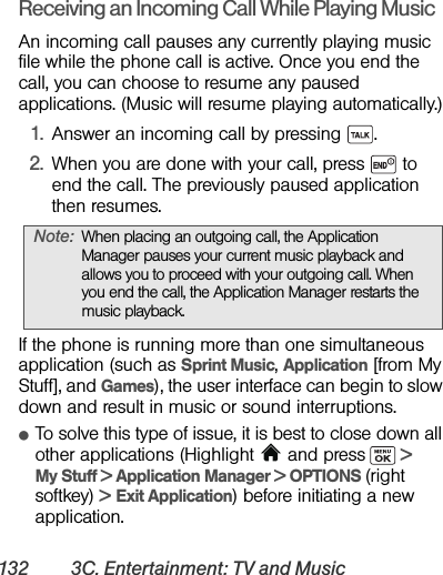 132 3C. Entertainment: TV and MusicReceiving an Incoming Call While Playing MusicAn incoming call pauses any currently playing music file while the phone call is active. Once you end the call, you can choose to resume any paused applications. (Music will resume playing automatically.)1. Answer an incoming call by pressing  . 2. When you are done with your call, press   to end the call. The previously paused application then resumes.If the phone is running more than one simultaneous application (such as Sprint Music, Application [from My Stuff], and Games), the user interface can begin to slow down and result in music or sound interruptions.ⅷTo solve this type of issue, it is best to close down all other applications (Highlight   and press  &gt; My Stuff &gt; Application Manager &gt; OPTIONS (right softkey) &gt; Exit Application) before initiating a new application.Note: When placing an outgoing call, the Application Manager pauses your current music playback and allows you to proceed with your outgoing call. When you end the call, the Application Manager restarts the music playback.