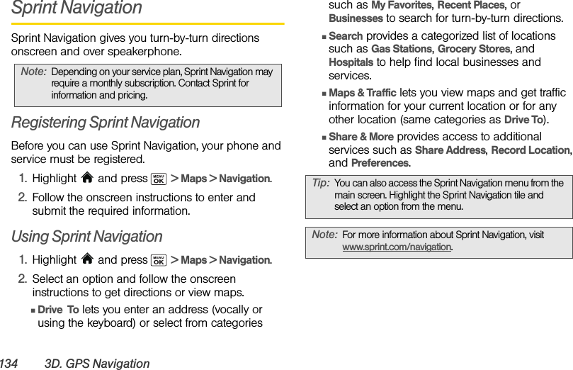 134 3D. GPS NavigationSprint NavigationSprint Navigation gives you turn-by-turn directions onscreen and over speakerphone.Registering Sprint NavigationBefore you can use Sprint Navigation, your phone and service must be registered.1. Highlight   and press  &gt; Maps &gt; Navigation. 2. Follow the onscreen instructions to enter and submit the required information.Using Sprint Navigation1. Highlight   and press  &gt; Maps &gt; Navigation. 2. Select an option and follow the onscreen instructions to get directions or view maps.ⅢDrive  To lets you enter an address (vocally or using the keyboard) or select from categories such as My Favorites, Recent Places, or Businesses to search for turn-by-turn directions.ⅢSearch provides a categorized list of locations such as Gas Stations, Grocery Stores, and Hospitals to help find local businesses and services.ⅢMaps &amp; Traffic lets you view maps and get traffic information for your current location or for any other location (same categories as Drive To).ⅢShare &amp; More provides access to additional services such as Share Address, Record Location, and Preferences.Note: Depending on your service plan, Sprint Navigation may require a monthly subscription. Contact Sprint for information and pricing.Tip: You can also access the Sprint Navigation menu from the main screen. Highlight the Sprint Navigation tile and select an option from the menu.Note: For more information about Sprint Navigation, visit www.sprint.com/navigation.