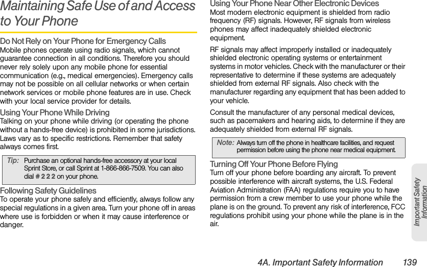 4A. Important Safety Information 139Important Safety InformationMaintaining Safe Use of and Access to Your PhoneDo Not Rely on Your Phone for Emergency Calls Mobile phones operate using radio signals, which cannot guarantee connection in all conditions. Therefore you should never rely solely upon any mobile phone for essential communication (e.g., medical emergencies). Emergency calls may not be possible on all cellular networks or when certain network services or mobile phone features are in use. Check with your local service provider for details.Using Your Phone While DrivingTalking on your phone while driving (or operating the phone without a hands-free device) is prohibited in some jurisdictions. Laws vary as to specific restrictions. Remember that safety always comes first.Following Safety GuidelinesTo operate your phone safely and efficiently, always follow any special regulations in a given area. Turn your phone off in areas where use is forbidden or when it may cause interference or danger.Using Your Phone Near Other Electronic DevicesMost modern electronic equipment is shielded from radio frequency (RF) signals. However, RF signals from wireless phones may affect inadequately shielded electronic equipment.RF signals may affect improperly installed or inadequately shielded electronic operating systems or entertainment systems in motor vehicles. Check with the manufacturer or their representative to determine if these systems are adequately shielded from external RF signals. Also check with the manufacturer regarding any equipment that has been added to your vehicle.Consult the manufacturer of any personal medical devices, such as pacemakers and hearing aids, to determine if they are adequately shielded from external RF signals.Turning Off Your Phone Before FlyingTurn off your phone before boarding any aircraft. To prevent possible interference with aircraft systems, the U.S. Federal Aviation Administration (FAA) regulations require you to have permission from a crew member to use your phone while the plane is on the ground. To prevent any risk of interference, FCC regulations prohibit using your phone while the plane is in the air.Tip: Purchase an optional hands-free accessory at your local Sprint Store, or call Sprint at 1-866-866-7509. You can also dial # 2 2 2 on your phone.Note: Always turn off the phone in healthcare facilities, and request permission before using the phone near medical equipment.