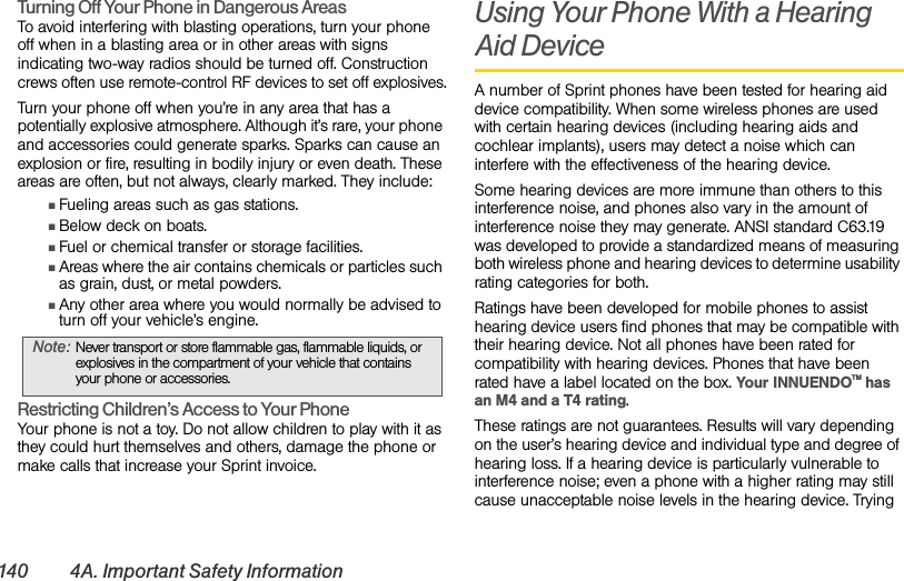 140 4A. Important Safety InformationTurning Off Your Phone in Dangerous AreasTo avoid interfering with blasting operations, turn your phone off when in a blasting area or in other areas with signs indicating two-way radios should be turned off. Construction crews often use remote-control RF devices to set off explosives.Turn your phone off when you’re in any area that has a potentially explosive atmosphere. Although it’s rare, your phone and accessories could generate sparks. Sparks can cause an explosion or fire, resulting in bodily injury or even death. These areas are often, but not always, clearly marked. They include:ⅢFueling areas such as gas stations.ⅢBelow deck on boats.ⅢFuel or chemical transfer or storage facilities.ⅢAreas where the air contains chemicals or particles such as grain, dust, or metal powders.ⅢAny other area where you would normally be advised to turn off your vehicle’s engine.Restricting Children’s Access to Your PhoneYour phone is not a toy. Do not allow children to play with it as they could hurt themselves and others, damage the phone or make calls that increase your Sprint invoice.Using Your Phone With a Hearing Aid DeviceA number of Sprint phones have been tested for hearing aid device compatibility. When some wireless phones are used with certain hearing devices (including hearing aids and cochlear implants), users may detect a noise which can interfere with the effectiveness of the hearing device.Some hearing devices are more immune than others to this interference noise, and phones also vary in the amount of interference noise they may generate. ANSI standard C63.19 was developed to provide a standardized means of measuring both wireless phone and hearing devices to determine usability rating categories for both.Ratings have been developed for mobile phones to assist hearing device users find phones that may be compatible with their hearing device. Not all phones have been rated for compatibility with hearing devices. Phones that have been rated have a label located on the box. Your INNUENDOTM has an M4 and a T4 rating.These ratings are not guarantees. Results will vary depending on the user’s hearing device and individual type and degree of hearing loss. If a hearing device is particularly vulnerable to interference noise; even a phone with a higher rating may still cause unacceptable noise levels in the hearing device. Trying Note: Never transport or store flammable gas, flammable liquids, or explosives in the compartment of your vehicle that contains your phone or accessories.