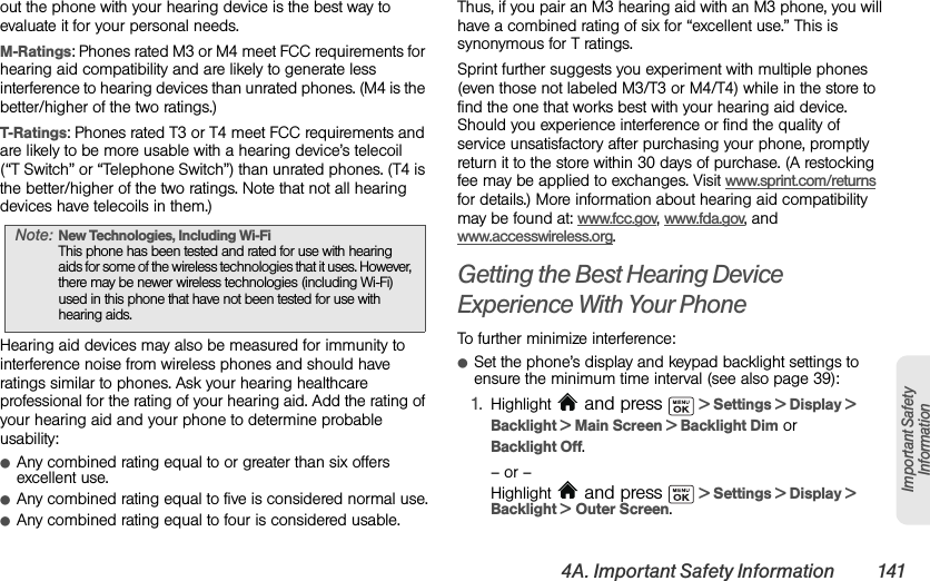 4A. Important Safety Information 141Important Safety Informationout the phone with your hearing device is the best way to evaluate it for your personal needs.M-Ratings: Phones rated M3 or M4 meet FCC requirements for hearing aid compatibility and are likely to generate less interference to hearing devices than unrated phones. (M4 is the better/higher of the two ratings.)T-Ratings: Phones rated T3 or T4 meet FCC requirements and are likely to be more usable with a hearing device’s telecoil (“T Switch” or “Telephone Switch”) than unrated phones. (T4 is the better/higher of the two ratings. Note that not all hearing devices have telecoils in them.)Hearing aid devices may also be measured for immunity to interference noise from wireless phones and should have ratings similar to phones. Ask your hearing healthcare professional for the rating of your hearing aid. Add the rating of your hearing aid and your phone to determine probable usability:ⅷAny combined rating equal to or greater than six offers excellent use.ⅷAny combined rating equal to five is considered normal use.ⅷAny combined rating equal to four is considered usable.Thus, if you pair an M3 hearing aid with an M3 phone, you will have a combined rating of six for “excellent use.” This is synonymous for T ratings.Sprint further suggests you experiment with multiple phones (even those not labeled M3/T3 or M4/T4) while in the store to find the one that works best with your hearing aid device. Should you experience interference or find the quality of service unsatisfactory after purchasing your phone, promptly return it to the store within 30 days of purchase. (A restocking fee may be applied to exchanges. Visit www.sprint.com/returns for details.) More information about hearing aid compatibility may be found at: www.fcc.gov, www.fda.gov, and www.accesswireless.org.Getting the Best Hearing Device Experience With Your PhoneTo further minimize interference:ⅷSet the phone’s display and keypad backlight settings to ensure the minimum time interval (see also page 39):1. Highlight   and press   &gt; Settings &gt; Display &gt; Backlight &gt; Main Screen &gt; Backlight Dim or Backlight Off.– or –Highlight   and press   &gt; Settings &gt; Display &gt; Backlight &gt; Outer Screen.Note: New Technologies, Including Wi-Fi This phone has been tested and rated for use with hearing aids for some of the wireless technologies that it uses. However, there may be newer wireless technologies (including Wi-Fi) used in this phone that have not been tested for use with hearing aids.