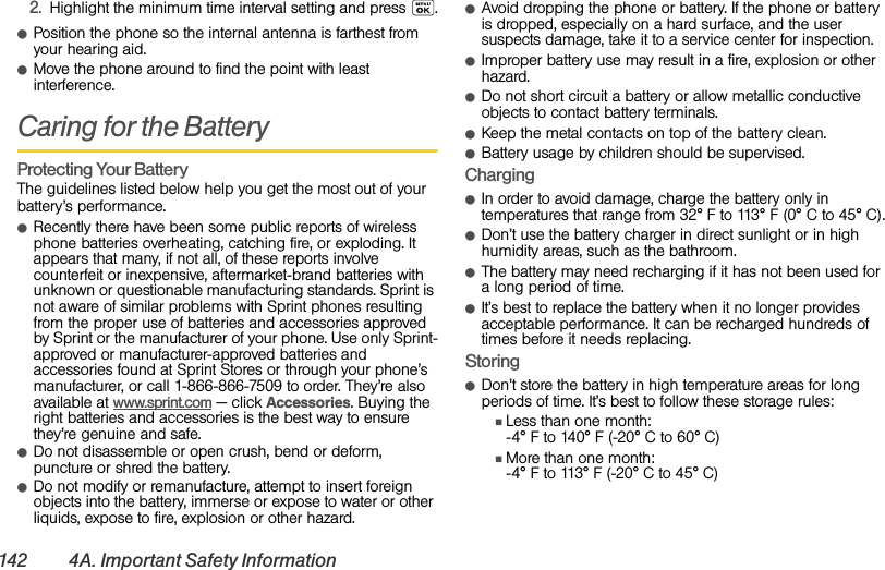 142 4A. Important Safety Information2. Highlight the minimum time interval setting and press .ⅷPosition the phone so the internal antenna is farthest from your hearing aid.ⅷMove the phone around to find the point with least interference.Caring for the BatteryProtecting Your BatteryThe guidelines listed below help you get the most out of your battery’s performance.ⅷRecently there have been some public reports of wireless phone batteries overheating, catching fire, or exploding. It appears that many, if not all, of these reports involve counterfeit or inexpensive, aftermarket-brand batteries with unknown or questionable manufacturing standards. Sprint is not aware of similar problems with Sprint phones resulting from the proper use of batteries and accessories approved by Sprint or the manufacturer of your phone. Use only Sprint-approved or manufacturer-approved batteries and accessories found at Sprint Stores or through your phone’s manufacturer, or call 1-866-866-7509 to order. They’re also available at www.sprint.com — click Accessories. Buying the right batteries and accessories is the best way to ensure they’re genuine and safe.ⅷDo not disassemble or open crush, bend or deform, puncture or shred the battery.ⅷDo not modify or remanufacture, attempt to insert foreign objects into the battery, immerse or expose to water or other liquids, expose to fire, explosion or other hazard.ⅷAvoid dropping the phone or battery. If the phone or battery is dropped, especially on a hard surface, and the user suspects damage, take it to a service center for inspection.ⅷImproper battery use may result in a fire, explosion or other hazard.ⅷDo not short circuit a battery or allow metallic conductive objects to contact battery terminals.ⅷKeep the metal contacts on top of the battery clean.ⅷBattery usage by children should be supervised.ChargingⅷIn order to avoid damage, charge the battery only in temperatures that range from 32° F to 113° F (0° C to 45° C).ⅷDon’t use the battery charger in direct sunlight or in high humidity areas, such as the bathroom.ⅷThe battery may need recharging if it has not been used for a long period of time.ⅷIt’s best to replace the battery when it no longer provides acceptable performance. It can be recharged hundreds of times before it needs replacing.StoringⅷDon’t store the battery in high temperature areas for long periods of time. It’s best to follow these storage rules:ⅢLess than one month:-4° F to 140° F (-20° C to 60° C)ⅢMore than one month:-4° F to 113° F (-20° C to 45° C)