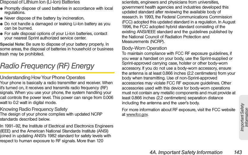 4A. Important Safety Information 143Important Safety InformationDisposal of Lithium Ion (Li-Ion) BatteriesⅷPromptly dispose of used batteries in accordance with local regulations.ⅷNever dispose of the battery by incineration.ⅷDo not handle a damaged or leaking Li-Ion battery as you can be burned.ⅷFor safe disposal options of your Li-Ion batteries, contact your nearest Sprint authorized service center.Special Note: Be sure to dispose of your battery properly. In some areas, the disposal of batteries in household or business trash may be prohibited.Radio Frequency (RF) EnergyUnderstanding How Your Phone OperatesYour phone is basically a radio transmitter and receiver. When it’s turned on, it receives and transmits radio frequency (RF) signals. When you use your phone, the system handling your call controls the power level. This power can range from 0.006 watt to 0.2 watt in digital mode.Knowing Radio Frequency SafetyThe design of your phone complies with updated NCRP standards described below.In 1991–92, the Institute of Electrical and Electronics Engineers (IEEE) and the American National Standards Institute (ANSI) joined in updating ANSI’s 1982 standard for safety levels with respect to human exposure to RF signals. More than 120 scientists, engineers and physicians from universities, government health agencies and industries developed this updated standard after reviewing the available body of research. In 1993, the Federal Communications Commission (FCC) adopted this updated standard in a regulation. In August 1996, the FCC adopted hybrid standard consisting of the existing ANSI/IEEE standard and the guidelines published by the National Council of Radiation Protection and Measurements (NCRP).Body-Worn OperationTo maintain compliance with FCC RF exposure guidelines, if you wear a handset on your body, use the Sprint-supplied or Sprint-approved carrying case, holster or other body-worn accessory. If you do not use a body-worn accessory, ensure the antenna is at least 0.866 inches (2.2 centimeters) from your body when transmitting. Use of non-Sprint-approved accessories may violate FCC RF exposure guidelines. Other accessories used with this device for body-worn operations must not contain any metallic components and must provide at least 0.866 inches (2.2 centimeters) separation distance including the antenna and the user’s body.For more information about RF exposure, visit the FCC website at www.fcc.gov. 