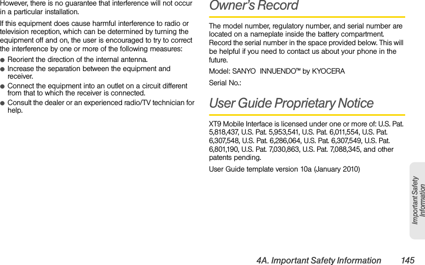 4A. Important Safety Information 145Important Safety InformationHowever, there is no guarantee that interference will not occur in a particular installation.If this equipment does cause harmful interference to radio or television reception, which can be determined by turning the equipment off and on, the user is encouraged to try to correct the interference by one or more of the following measures:ⅷReorient the direction of the internal antenna.ⅷIncrease the separation between the equipment and receiver.ⅷConnect the equipment into an outlet on a circuit different from that to which the receiver is connected.ⅷConsult the dealer or an experienced radio/TV technician for help.Owner’s RecordThe model number, regulatory number, and serial number are located on a nameplate inside the battery compartment. Record the serial number in the space provided below. This will be helpful if you need to contact us about your phone in the future.Model: SANYO  INNUENDOTM by KYOCERASerial No.: User Guide Proprietary NoticeXT9 Mobile Interface is licensed under one or more of: U.S. Pat. 5,818,437, U.S. Pat. 5,953,541, U.S. Pat. 6,011,554, U.S. Pat. 6,307,548, U.S. Pat. 6,286,064, U.S. Pat. 6,307,549, U.S. Pat. 6,801,190, U.S. Pat. 7,030,863, U.S. Pat. 7,088,345, and other patents pending.User Guide template version 10a (January 2010)