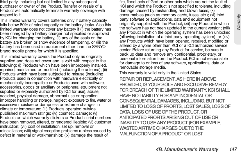 4B. Manufacturer’s Warranty 147Warrantythird party, including but not limited to any subsequent purchaser or owner of the Product. Transfer or resale of a Product will automatically terminate warranty coverage with respect to it.This limited warranty covers batteries only if battery capacity falls below 80% of rated capacity or the battery leaks. Also this limited warranty does not cover any battery if (i) the battery has been charged by a battery charger not specified or approved by KCI for charging the battery, (ii) any of the seals on the battery are broken or show evidence of tampering, or (iii) the battery has been used in equipment other than the SANYO brand mobile phone for which it is specified.This limited warranty covers the Product only as originally supplied and does not cover and is void with respect to the following: (i) Products which have been improperly installed, repaired, maintained or modified (including the antenna); (ii) Products which have been subjected to misuse (including Products used in conjunction with hardware electrically or mechanically incompatible or Products used with software, accessories, goods or ancillary or peripheral equipment not supplied or expressly authorized by KCI for use), abuse, accident, physical damage, abnormal use or operation, improper handling or storage, neglect, exposure to fire, water or excessive moisture or dampness or extreme changes in climate or temperature; (iii) Products operated outside published maximum ratings; (iv) cosmetic damage; (v) Products on which warranty stickers or Product serial numbers have been removed, altered, or rendered illegible; (vi) customer instruction; (vii) cost of installation, set up, removal or reinstallation; (viii) signal reception problems (unless caused by defect in material or workmanship); (ix) damage the result of fire, flood, acts of God or other acts which are not the fault of KCI and which the Product is not specified to tolerate, including damage caused by mishandling and blown fuses; (x) consumables (such as memory cards, fuses, etc.); (xi) third party software or applications, data and equipment not originally supplied with the Product; (xii) any Product in which the software has not been updated to the current version; (xiii) any Product in which the operating system has been unlocked (allowing installation of a third party operating system); or (xiv) any Products which have been opened, repaired, modified or altered by anyone other than KCI or a KCI authorized service center. Before returning any Product for service, be sure to back up data and remove any confidential, proprietary, or personal information from the Product. KCI is not responsible for damage to or loss of any software, applications, data or removable storage media.This warranty is valid only in the United States.REPAIR OR REPLACEMENT, AS HERE IN ABOVE PROVIDED, IS YOUR SOLE AND EXCLUSIVE REMEDY FOR BREACH OF THE LIMITED WARRANTY. KCI SHALL HAVE NO LIABILITY FOR ANY INCIDENTAL OR CONSEQUENTIAL DAMAGES, INCLUDING, BUT NOT LIMITED TO LOSS OF PROFITS, LOST SALES, LOSS OF DATA, LOSS OF USE OF THE PRODUCT, OR ANTICIPATED PROFITS ARISING OUT OF USE OR INABILITY TO USE ANY PRODUCT (FOR EXAMPLE, WASTED AIRTIME CHARGES DUE TO THE MALFUNCTION OF A PRODUCT OR LOST 