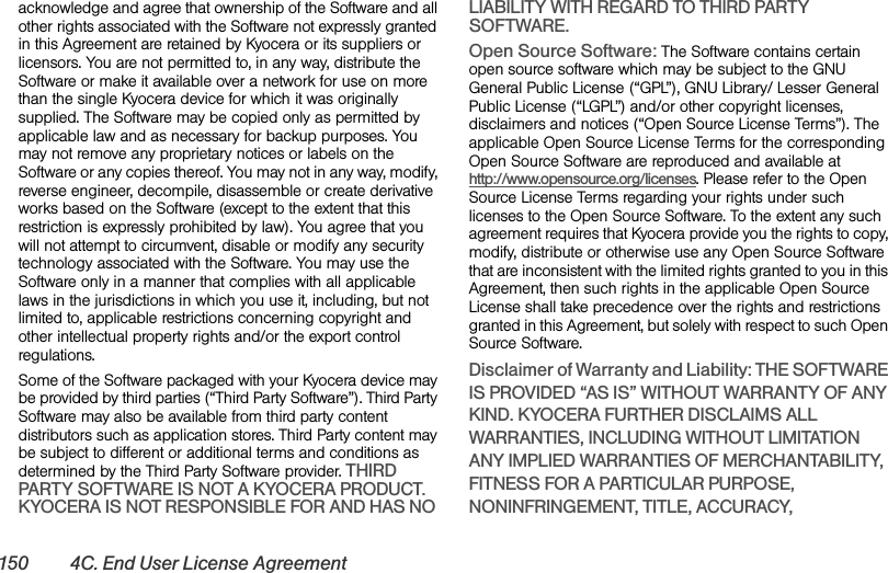 150 4C. End User License Agreementacknowledge and agree that ownership of the Software and all other rights associated with the Software not expressly granted in this Agreement are retained by Kyocera or its suppliers or licensors. You are not permitted to, in any way, distribute the Software or make it available over a network for use on more than the single Kyocera device for which it was originally supplied. The Software may be copied only as permitted by applicable law and as necessary for backup purposes. You may not remove any proprietary notices or labels on the Software or any copies thereof. You may not in any way, modify, reverse engineer, decompile, disassemble or create derivative works based on the Software (except to the extent that this restriction is expressly prohibited by law). You agree that you will not attempt to circumvent, disable or modify any security technology associated with the Software. You may use the Software only in a manner that complies with all applicable laws in the jurisdictions in which you use it, including, but not limited to, applicable restrictions concerning copyright and other intellectual property rights and/or the export control regulations.Some of the Software packaged with your Kyocera device may be provided by third parties (“Third Party Software”). Third Party Software may also be available from third party content distributors such as application stores. Third Party content may be subject to different or additional terms and conditions as determined by the Third Party Software provider. THIRD PARTY SOFTWARE IS NOT A KYOCERA PRODUCT. KYOCERA IS NOT RESPONSIBLE FOR AND HAS NO LIABILITY WITH REGARD TO THIRD PARTY SOFTWARE.Open Source Software: The Software contains certain open source software which may be subject to the GNU General Public License (“GPL”), GNU Library/ Lesser General Public License (“LGPL”) and/or other copyright licenses, disclaimers and notices (“Open Source License Terms”). The applicable Open Source License Terms for the corresponding Open Source Software are reproduced and available at http://www.opensource.org/licenses. Please refer to the Open Source License Terms regarding your rights under such licenses to the Open Source Software. To the extent any such agreement requires that Kyocera provide you the rights to copy, modify, distribute or otherwise use any Open Source Software that are inconsistent with the limited rights granted to you in this Agreement, then such rights in the applicable Open Source License shall take precedence over the rights and restrictions granted in this Agreement, but solely with respect to such Open Source Software.Disclaimer of Warranty and Liability: THE SOFTWARE IS PROVIDED “AS IS” WITHOUT WARRANTY OF ANY KIND. KYOCERA FURTHER DISCLAIMS ALL WARRANTIES, INCLUDING WITHOUT LIMITATION ANY IMPLIED WARRANTIES OF MERCHANTABILITY, FITNESS FOR A PARTICULAR PURPOSE, NONINFRINGEMENT, TITLE, ACCURACY, 