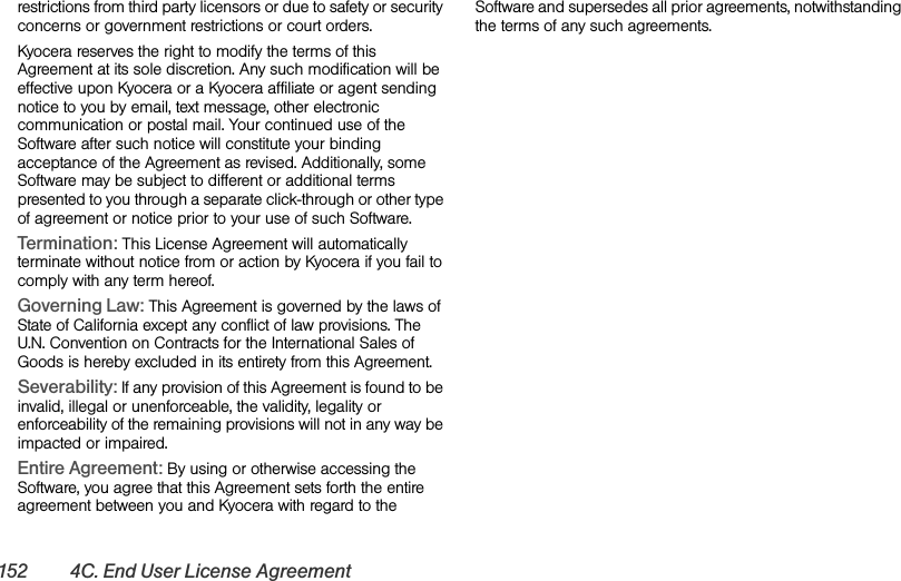 152 4C. End User License Agreementrestrictions from third party licensors or due to safety or security concerns or government restrictions or court orders.Kyocera reserves the right to modify the terms of this Agreement at its sole discretion. Any such modification will be effective upon Kyocera or a Kyocera affiliate or agent sending notice to you by email, text message, other electronic communication or postal mail. Your continued use of the Software after such notice will constitute your binding acceptance of the Agreement as revised. Additionally, some Software may be subject to different or additional terms presented to you through a separate click-through or other type of agreement or notice prior to your use of such Software.Termination: This License Agreement will automatically terminate without notice from or action by Kyocera if you fail to comply with any term hereof.Governing Law: This Agreement is governed by the laws of State of California except any conflict of law provisions. The U.N. Convention on Contracts for the International Sales of Goods is hereby excluded in its entirety from this Agreement.Severability: If any provision of this Agreement is found to be invalid, illegal or unenforceable, the validity, legality or enforceability of the remaining provisions will not in any way be impacted or impaired.Entire Agreement: By using or otherwise accessing the Software, you agree that this Agreement sets forth the entire agreement between you and Kyocera with regard to the Software and supersedes all prior agreements, notwithstanding the terms of any such agreements.